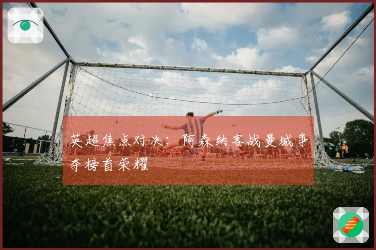 英超焦点对决：阿森纳客战曼城争夺榜首荣耀