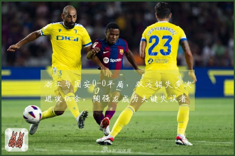 浙江与国安0-0平局，双方错失多次进攻机会，陶强龙成为关键失误者
