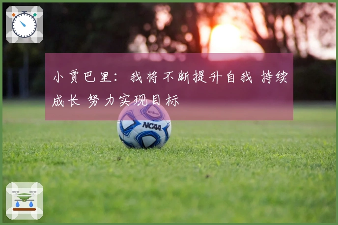 小贾巴里：我将不断提升自我 持续成长 努力实现目标