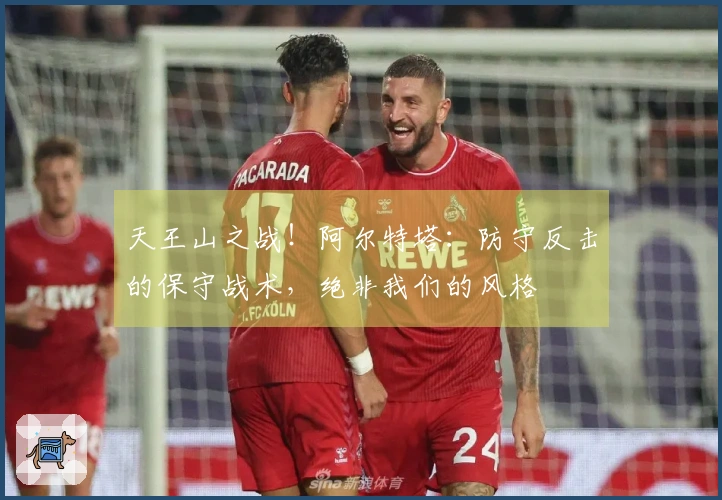 天王山之战！阿尔特塔：防守反击的保守战术，绝非我们的风格