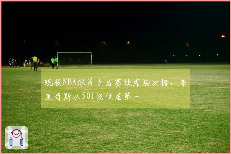 现役NBA球员季后赛缺席场次榜，布里奇斯以501场位居第一