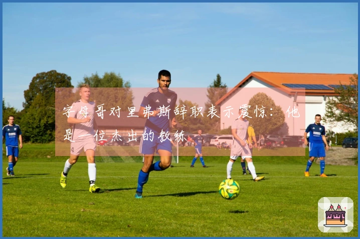 字母哥对里弗斯辞职表示震惊：他是一位杰出的教练