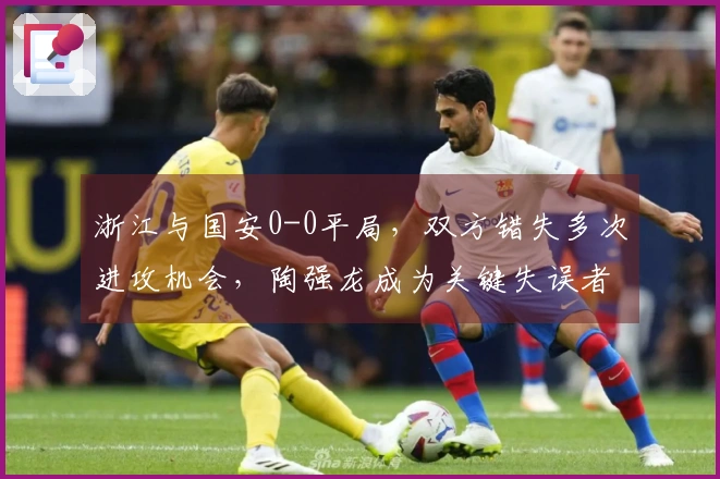 浙江与国安0-0平局，双方错失多次进攻机会，陶强龙成为关键失误者