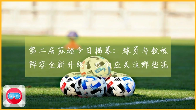 第二届苏超今日揭幕：球员与教练阵容全新升级，我们应关注哪些亮点