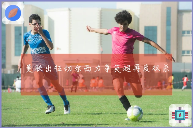 曼联出征切尔西力争英超再度双杀