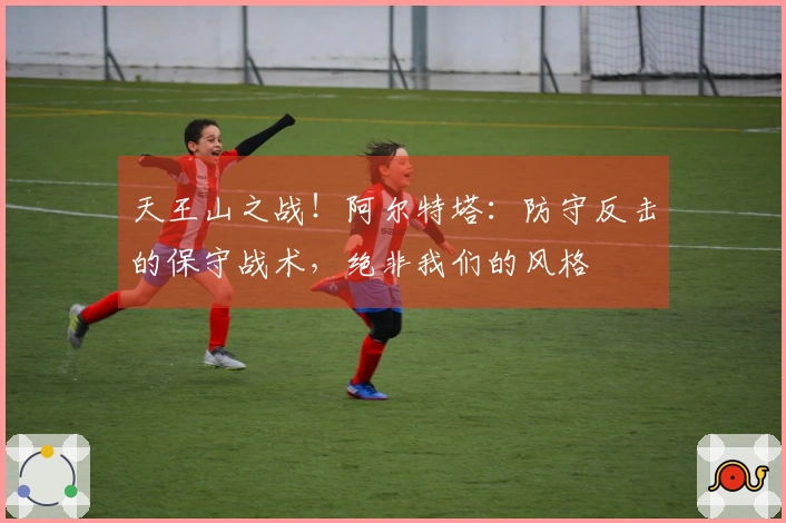 天王山之战！阿尔特塔：防守反击的保守战术，绝非我们的风格