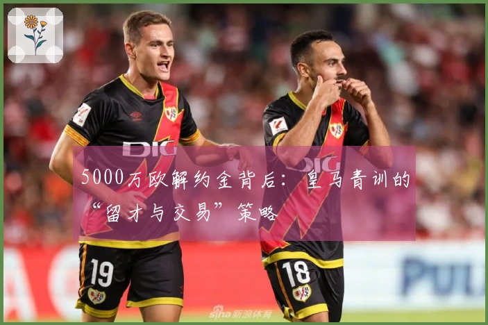 5000万欧解约金背后：皇马青训的“留才与交易”策略