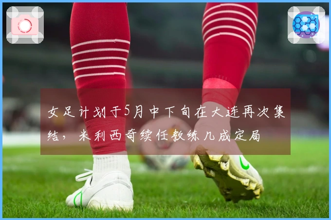 女足计划于5月中下旬在大连再次集结，米利西奇续任教练几成定局