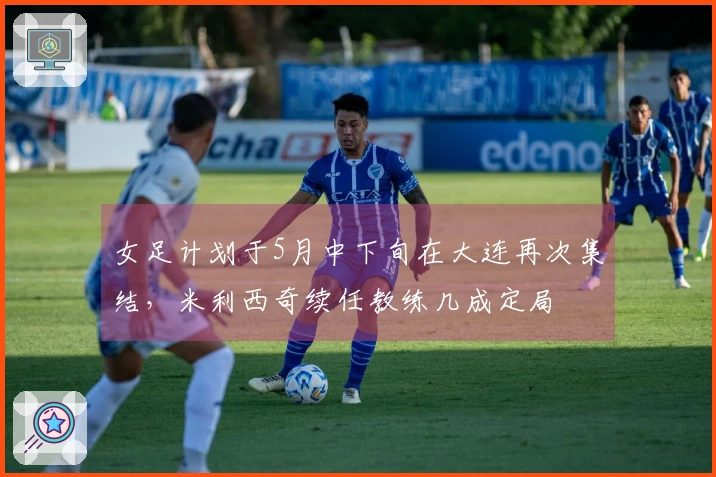 女足计划于5月中下旬在大连再次集结，米利西奇续任教练几成定局