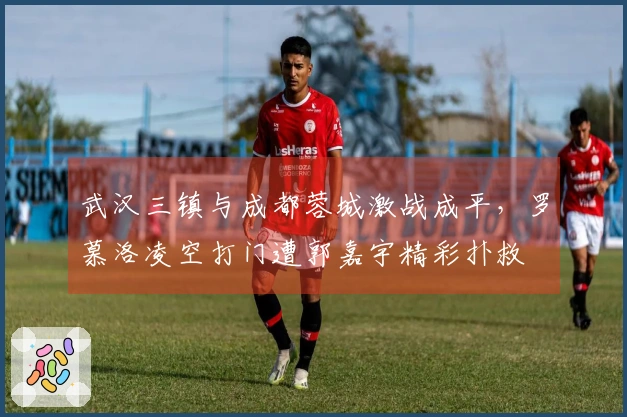 武汉三镇与成都蓉城激战成平，罗慕洛凌空打门遭郭嘉宇精彩扑救