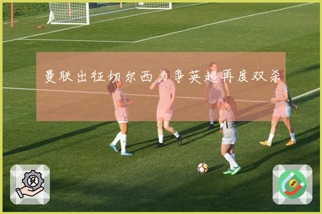 曼联出征切尔西力争英超再度双杀