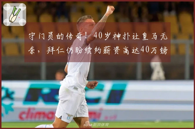 守门员的传奇！40岁神扑让皇马无奈，拜仁仍盼续约薪资高达40万镑